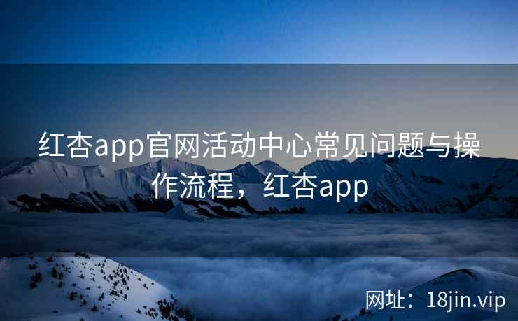 红杏app官网活动中心常见问题与操作流程，红杏app