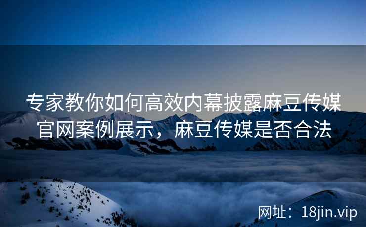 专家教你如何高效内幕披露麻豆传媒官网案例展示，麻豆传媒是否合法