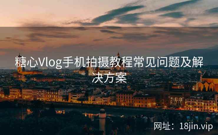 糖心Vlog手机拍摄教程常见问题及解决方案