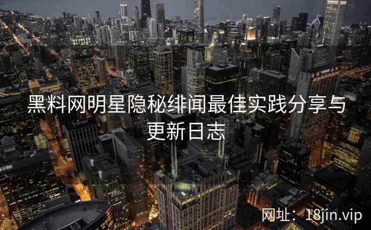 黑料网明星隐秘绯闻最佳实践分享与更新日志