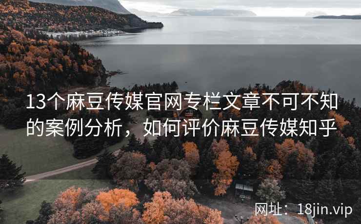 13个麻豆传媒官网专栏文章不可不知的案例分析，如何评价麻豆传媒知乎