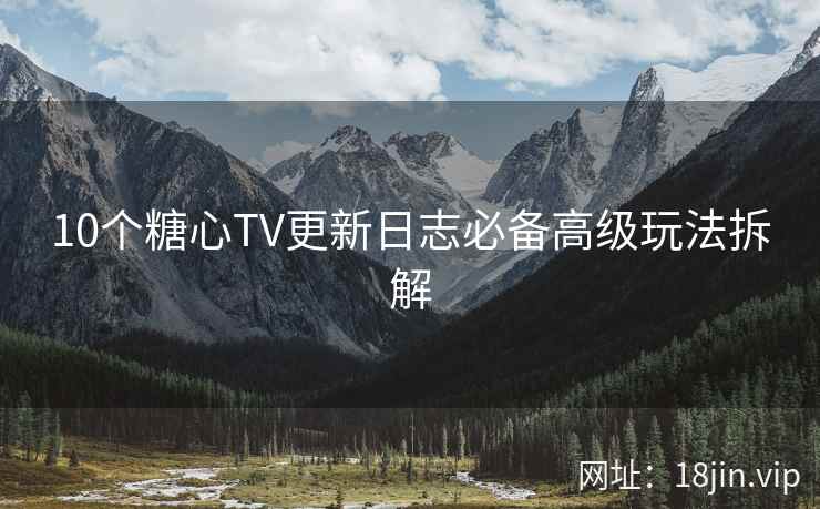 10个糖心TV更新日志必备高级玩法拆解