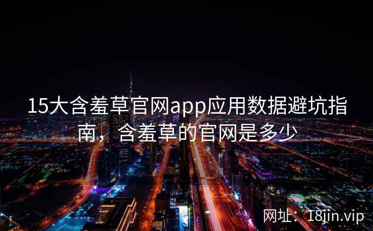 15大含羞草官网app应用数据避坑指南，含羞草的官网是多少