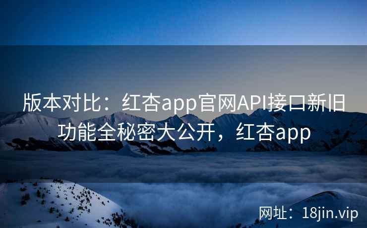 版本对比：红杏app官网API接口新旧功能全秘密大公开，红杏app