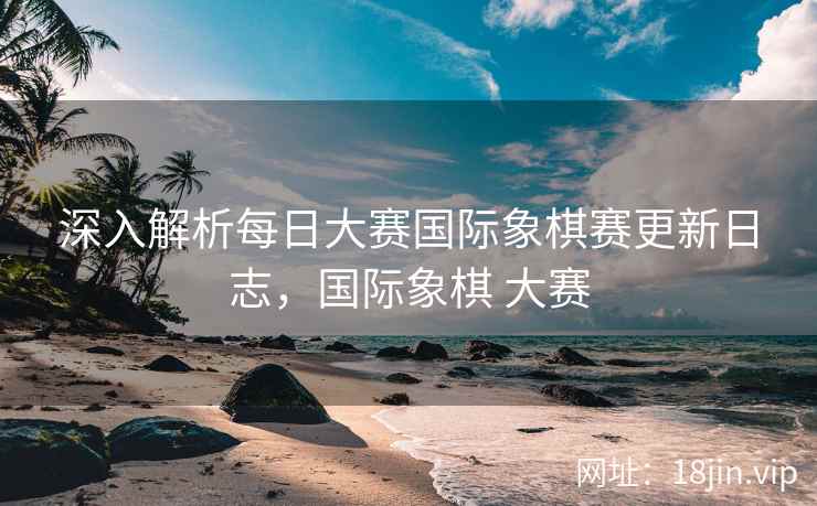 深入解析每日大赛国际象棋赛更新日志，国际象棋 大赛