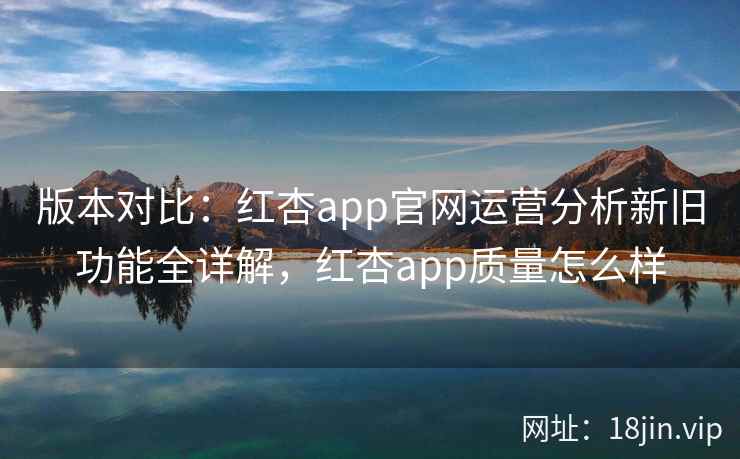 版本对比：红杏app官网运营分析新旧功能全详解，红杏app质量怎么样