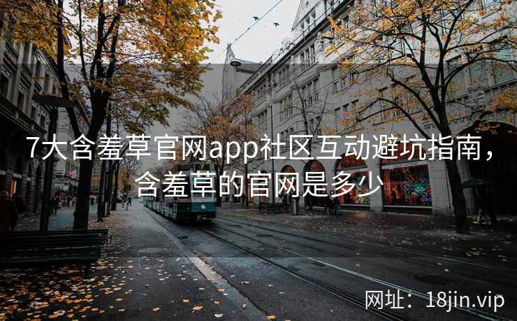 7大含羞草官网app社区互动避坑指南，含羞草的官网是多少