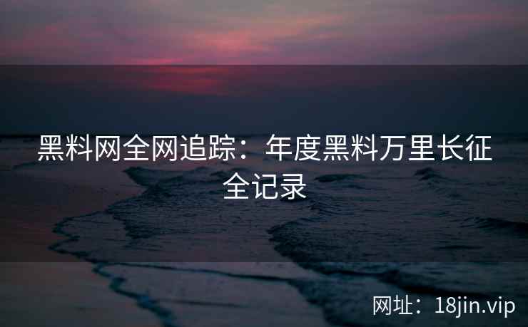 黑料网全网追踪：年度黑料万里长征全记录