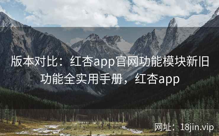 版本对比：红杏app官网功能模块新旧功能全实用手册，红杏app