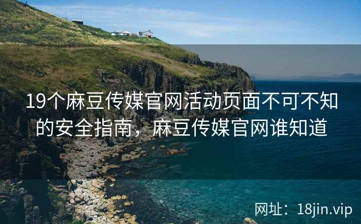 19个麻豆传媒官网活动页面不可不知的安全指南，麻豆传媒官网谁知道