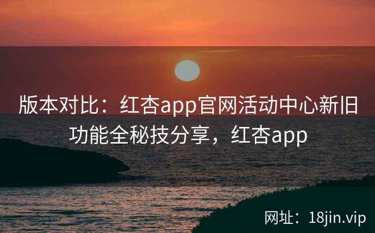 版本对比：红杏app官网活动中心新旧功能全秘技分享，红杏app