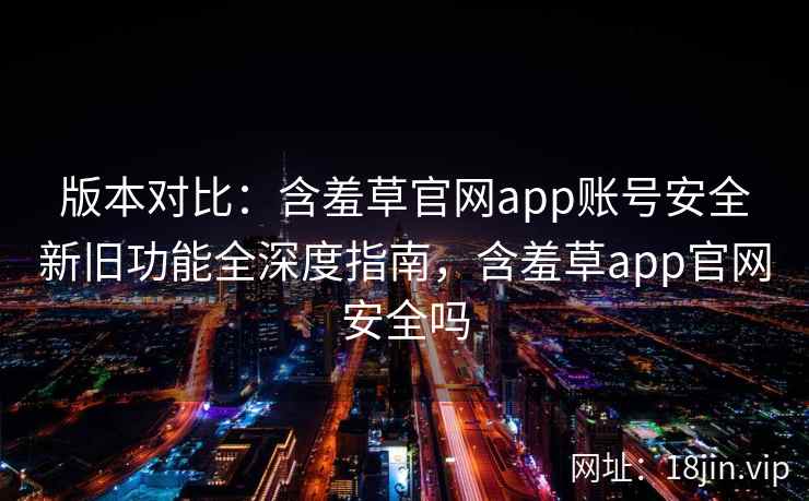 版本对比：含羞草官网app账号安全新旧功能全深度指南，含羞草app官网安全吗